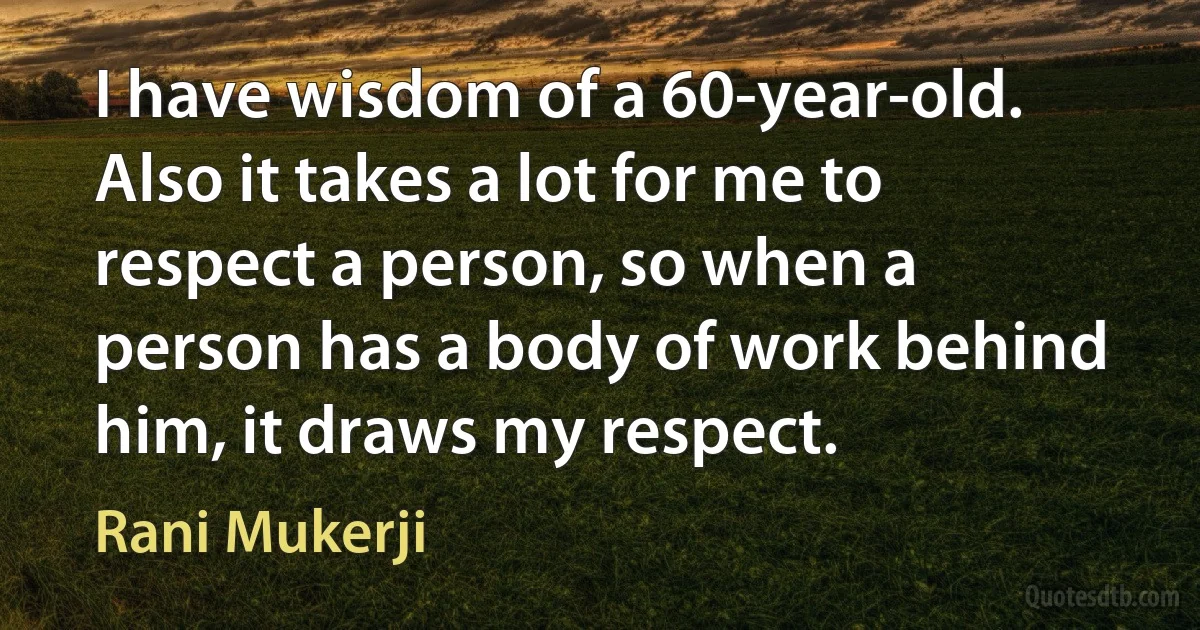 I have wisdom of a 60-year-old. Also it takes a lot for me to respect a person, so when a person has a body of work behind him, it draws my respect. (Rani Mukerji)