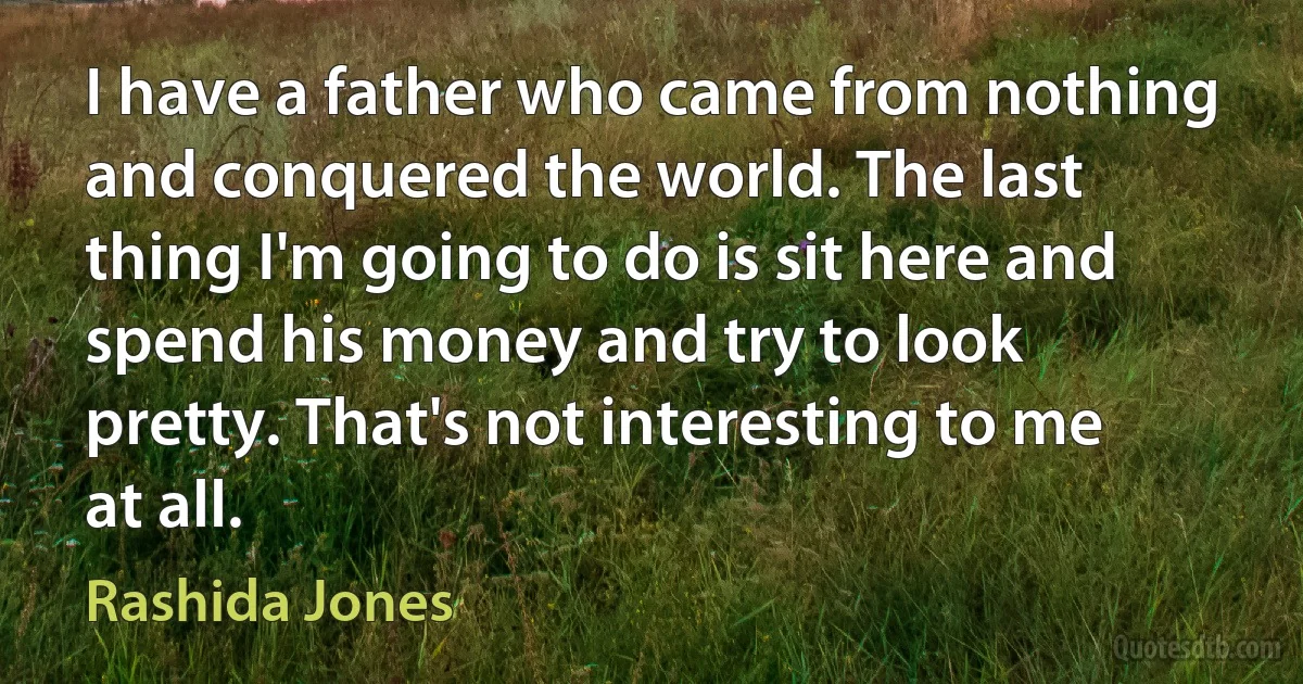 I have a father who came from nothing and conquered the world. The last thing I'm going to do is sit here and spend his money and try to look pretty. That's not interesting to me at all. (Rashida Jones)