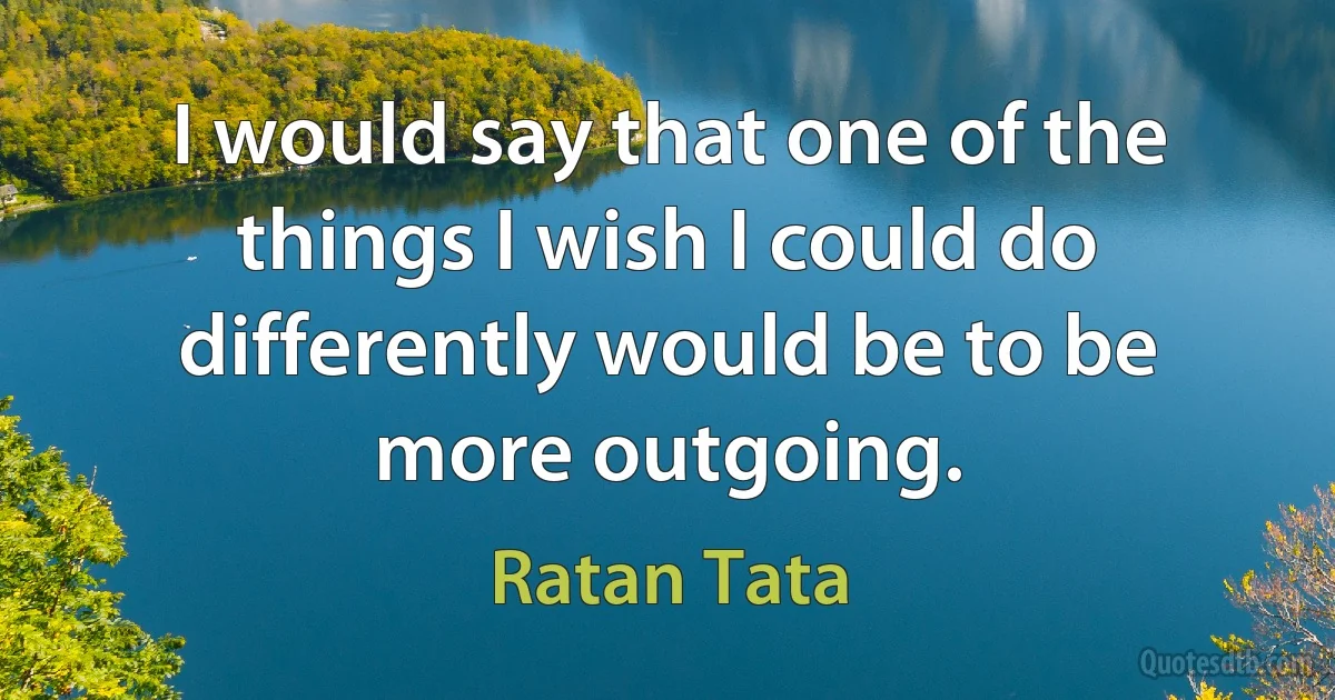 I would say that one of the things I wish I could do differently would be to be more outgoing. (Ratan Tata)