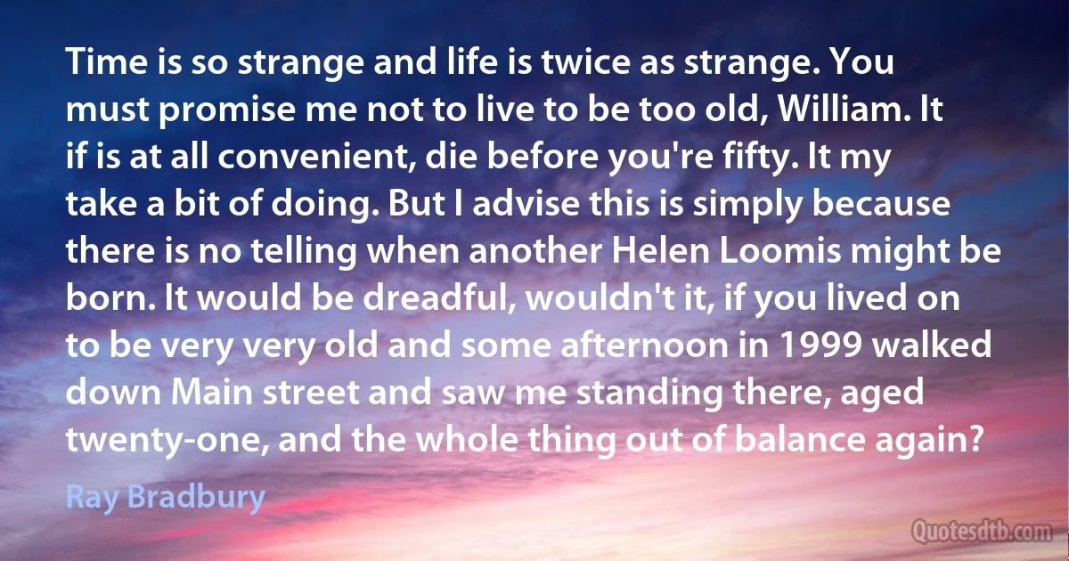 Time is so strange and life is twice as strange. You must promise me not to live to be too old, William. It if is at all convenient, die before you're fifty. It my take a bit of doing. But I advise this is simply because there is no telling when another Helen Loomis might be born. It would be dreadful, wouldn't it, if you lived on to be very very old and some afternoon in 1999 walked down Main street and saw me standing there, aged twenty-one, and the whole thing out of balance again? (Ray Bradbury)