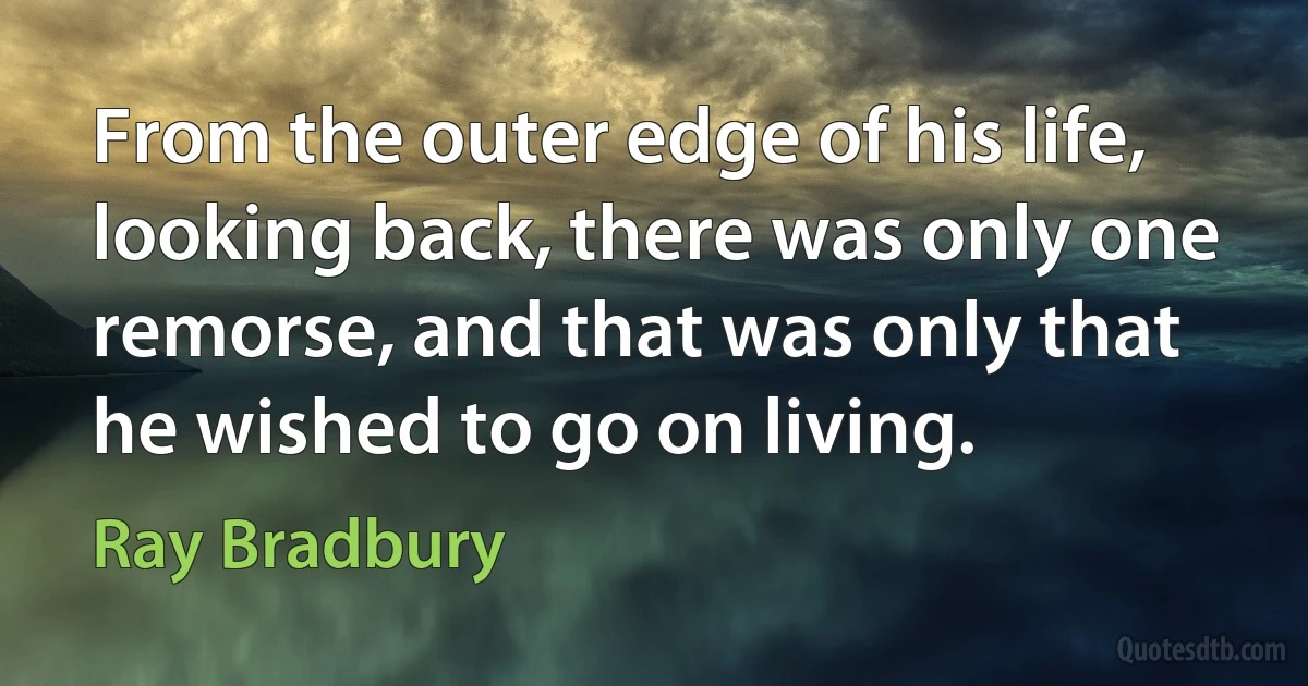 From the outer edge of his life, looking back, there was only one remorse, and that was only that he wished to go on living. (Ray Bradbury)