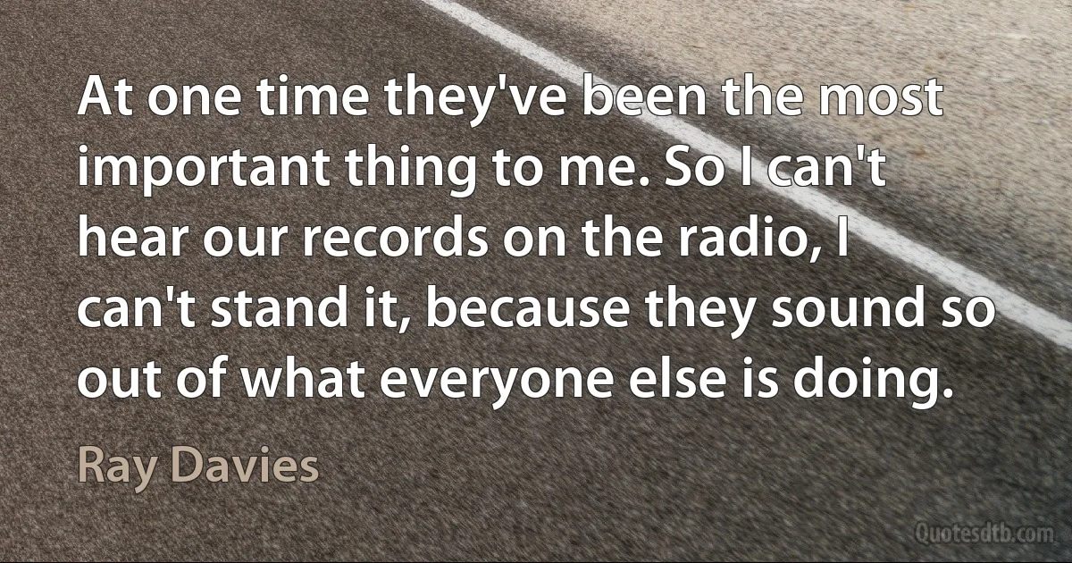 At one time they've been the most important thing to me. So I can't hear our records on the radio, I can't stand it, because they sound so out of what everyone else is doing. (Ray Davies)