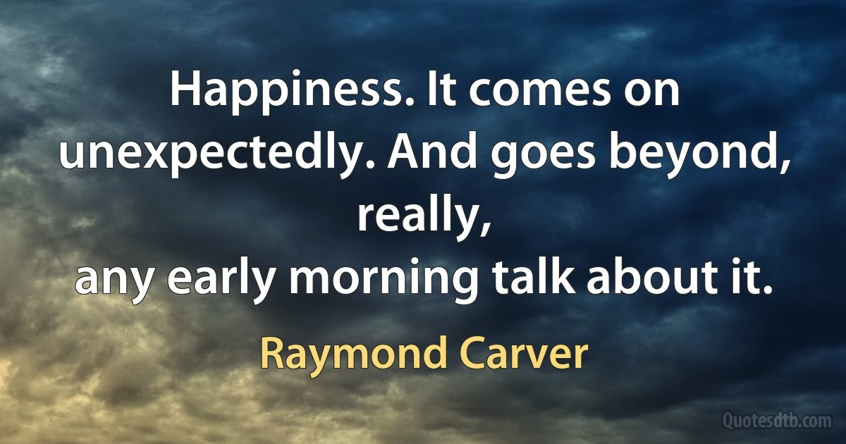 Happiness. It comes on
unexpectedly. And goes beyond, really,
any early morning talk about it. (Raymond Carver)