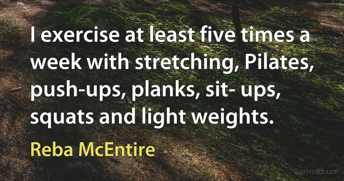 I exercise at least five times a week with stretching, Pilates, push-ups, planks, sit- ups, squats and light weights. (Reba McEntire)