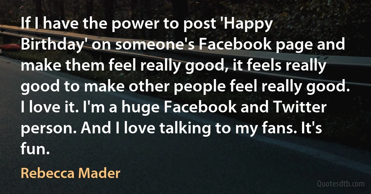 If I have the power to post 'Happy Birthday' on someone's Facebook page and make them feel really good, it feels really good to make other people feel really good. I love it. I'm a huge Facebook and Twitter person. And I love talking to my fans. It's fun. (Rebecca Mader)