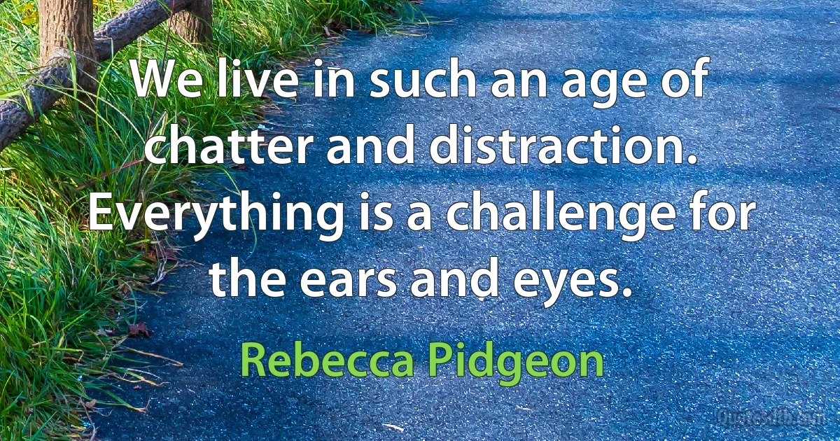 We live in such an age of chatter and distraction. Everything is a challenge for the ears and eyes. (Rebecca Pidgeon)