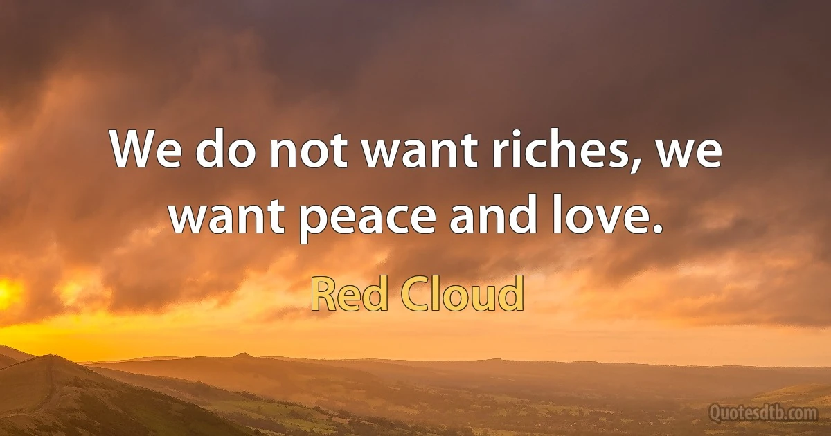 We do not want riches, we want peace and love. (Red Cloud)