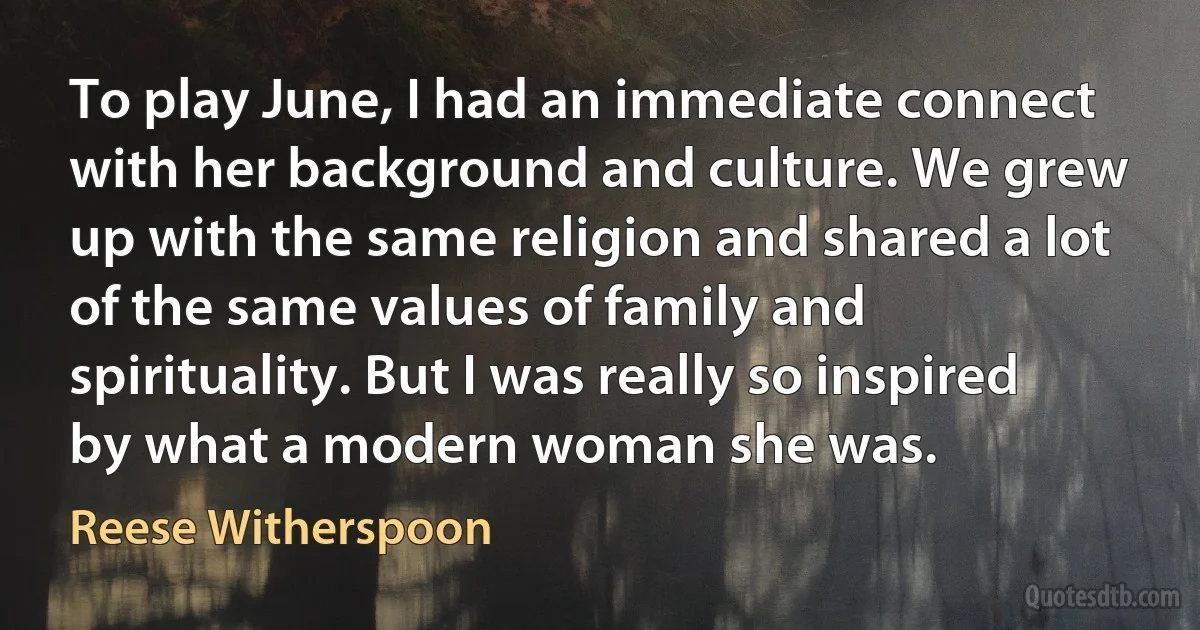 To play June, I had an immediate connect with her background and culture. We grew up with the same religion and shared a lot of the same values of family and spirituality. But I was really so inspired by what a modern woman she was. (Reese Witherspoon)