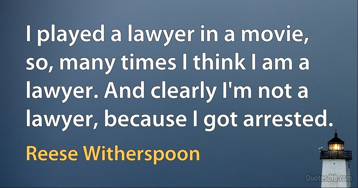 I played a lawyer in a movie, so, many times I think I am a lawyer. And clearly I'm not a lawyer, because I got arrested. (Reese Witherspoon)