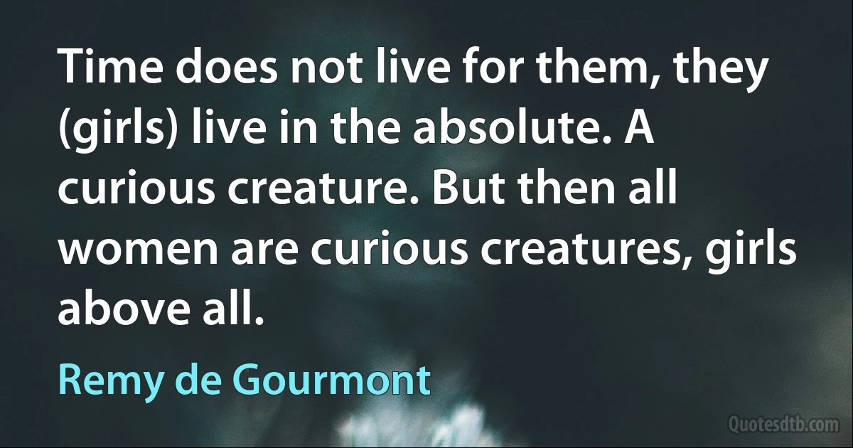 Time does not live for them, they (girls) live in the absolute. A curious creature. But then all women are curious creatures, girls above all. (Remy de Gourmont)