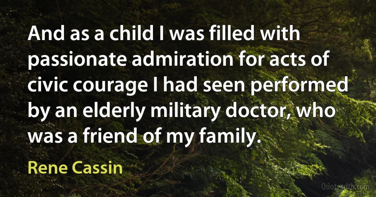 And as a child I was filled with passionate admiration for acts of civic courage I had seen performed by an elderly military doctor, who was a friend of my family. (Rene Cassin)