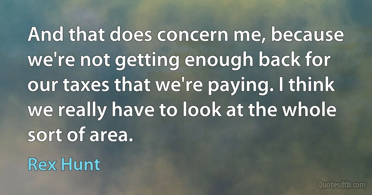 And that does concern me, because we're not getting enough back for our taxes that we're paying. I think we really have to look at the whole sort of area. (Rex Hunt)