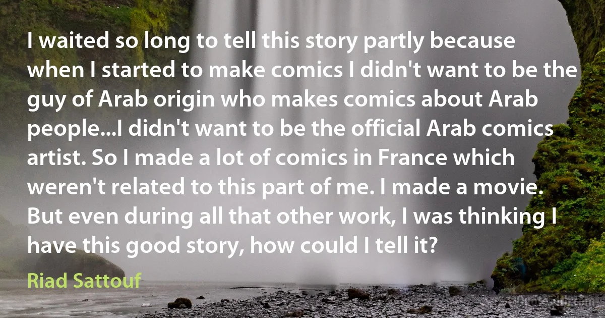 I waited so long to tell this story partly because when I started to make comics I didn't want to be the guy of Arab origin who makes comics about Arab people...I didn't want to be the official Arab comics artist. So I made a lot of comics in France which weren't related to this part of me. I made a movie. But even during all that other work, I was thinking I have this good story, how could I tell it? (Riad Sattouf)