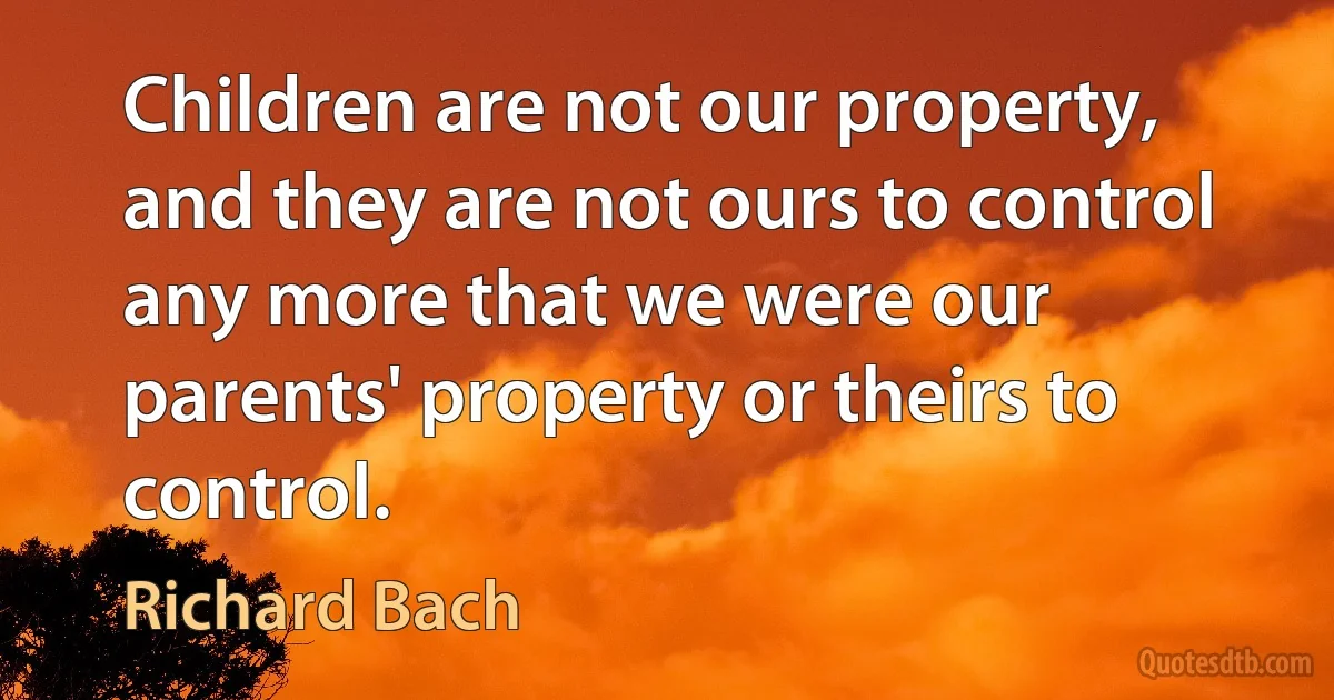 Children are not our property, and they are not ours to control any more that we were our parents' property or theirs to control. (Richard Bach)