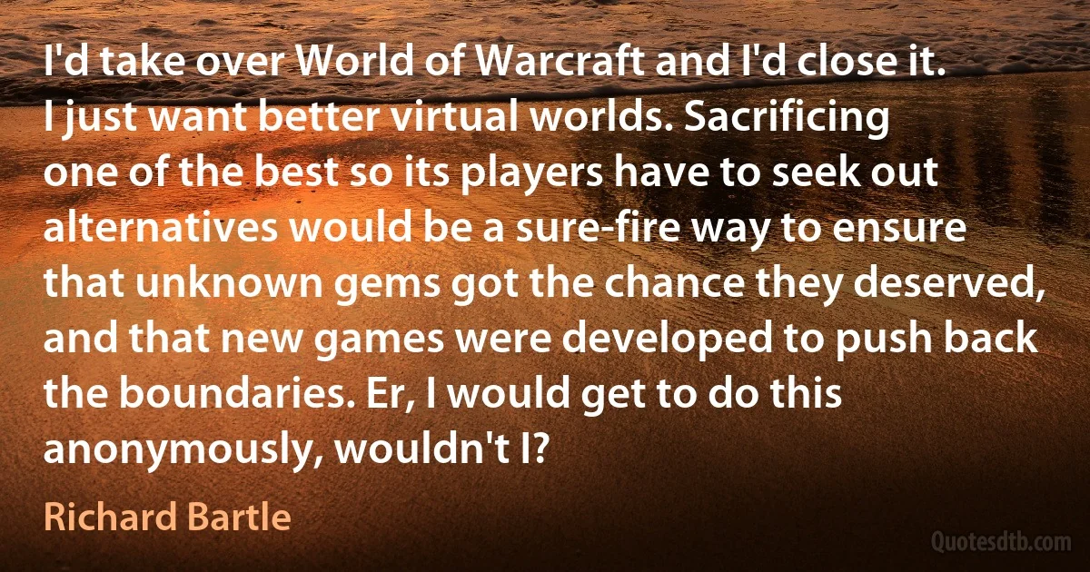 I'd take over World of Warcraft and I'd close it. I just want better virtual worlds. Sacrificing one of the best so its players have to seek out alternatives would be a sure-fire way to ensure that unknown gems got the chance they deserved, and that new games were developed to push back the boundaries. Er, I would get to do this anonymously, wouldn't I? (Richard Bartle)