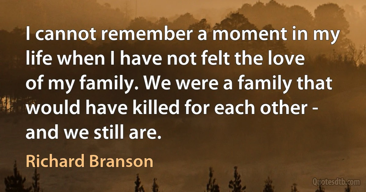 I cannot remember a moment in my life when I have not felt the love of my family. We were a family that would have killed for each other - and we still are. (Richard Branson)