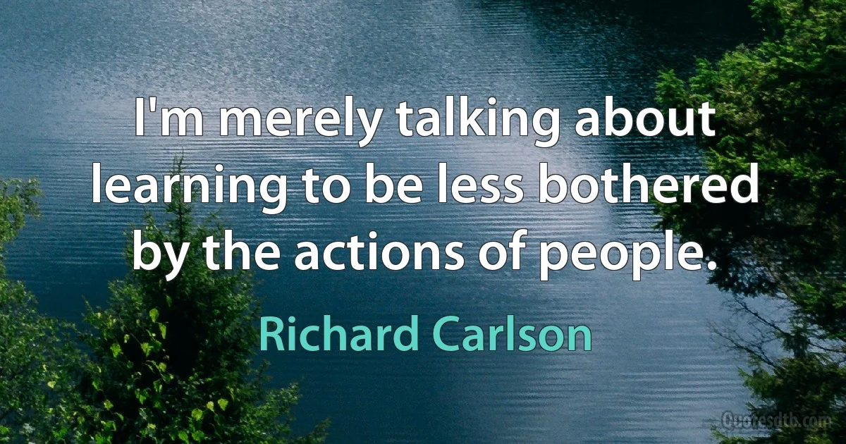 I'm merely talking about learning to be less bothered by the actions of people. (Richard Carlson)