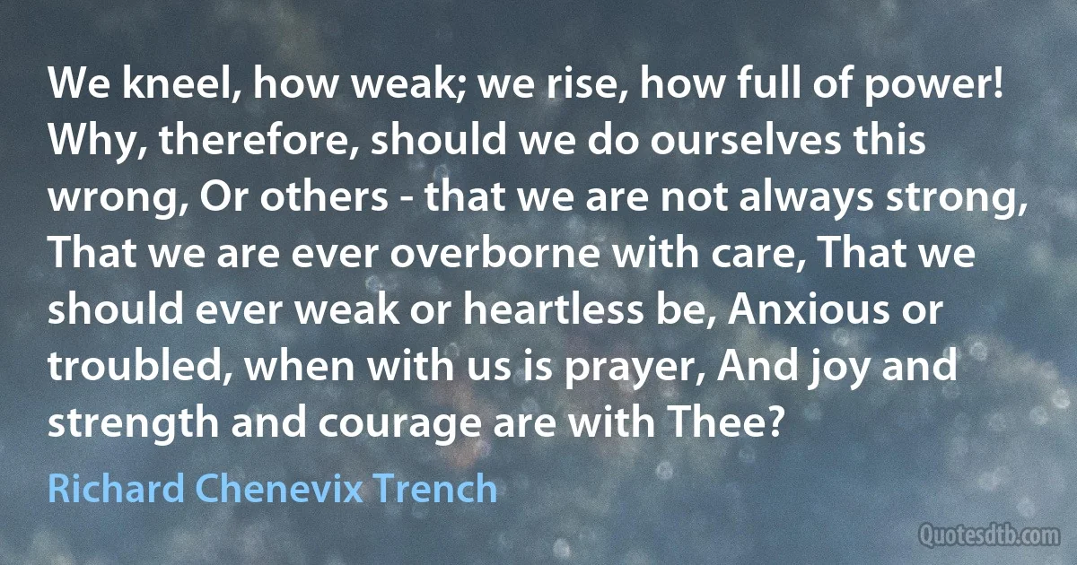 We kneel, how weak; we rise, how full of power! Why, therefore, should we do ourselves this wrong, Or others - that we are not always strong, That we are ever overborne with care, That we should ever weak or heartless be, Anxious or troubled, when with us is prayer, And joy and strength and courage are with Thee? (Richard Chenevix Trench)