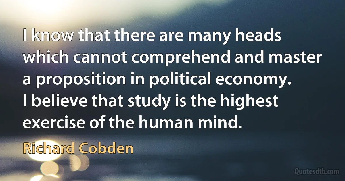 I know that there are many heads which cannot comprehend and master a proposition in political economy. I believe that study is the highest exercise of the human mind. (Richard Cobden)