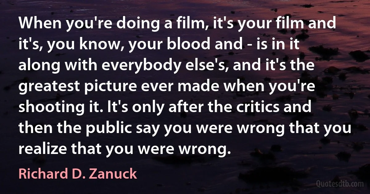 When you're doing a film, it's your film and it's, you know, your blood and - is in it along with everybody else's, and it's the greatest picture ever made when you're shooting it. It's only after the critics and then the public say you were wrong that you realize that you were wrong. (Richard D. Zanuck)