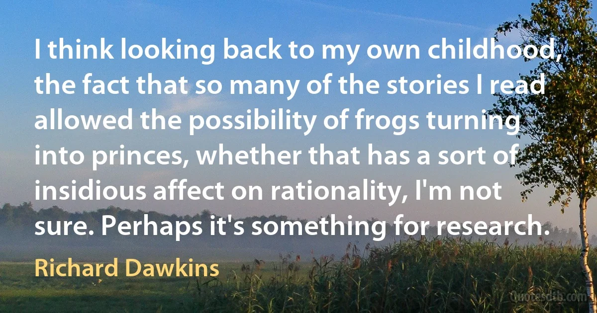 I think looking back to my own childhood, the fact that so many of the stories I read allowed the possibility of frogs turning into princes, whether that has a sort of insidious affect on rationality, I'm not sure. Perhaps it's something for research. (Richard Dawkins)