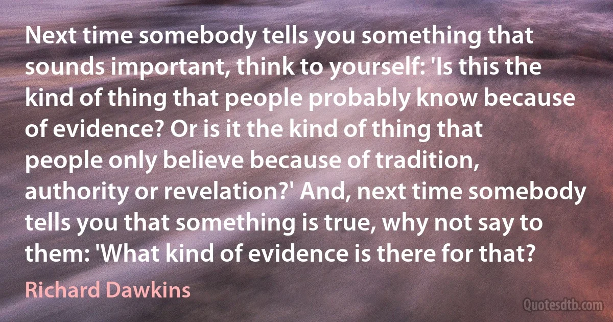 Next time somebody tells you something that sounds important, think to yourself: 'Is this the kind of thing that people probably know because of evidence? Or is it the kind of thing that people only believe because of tradition, authority or revelation?' And, next time somebody tells you that something is true, why not say to them: 'What kind of evidence is there for that? (Richard Dawkins)