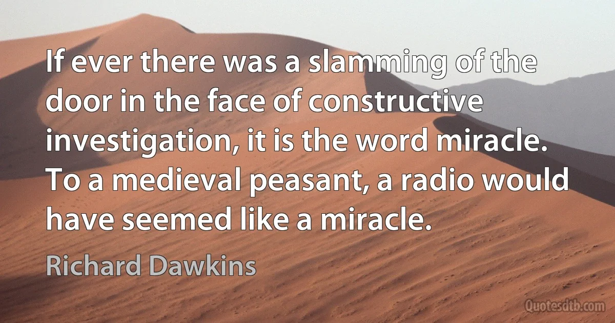 If ever there was a slamming of the door in the face of constructive investigation, it is the word miracle. To a medieval peasant, a radio would have seemed like a miracle. (Richard Dawkins)