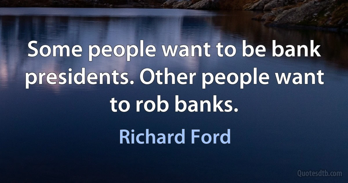 Some people want to be bank presidents. Other people want to rob banks. (Richard Ford)