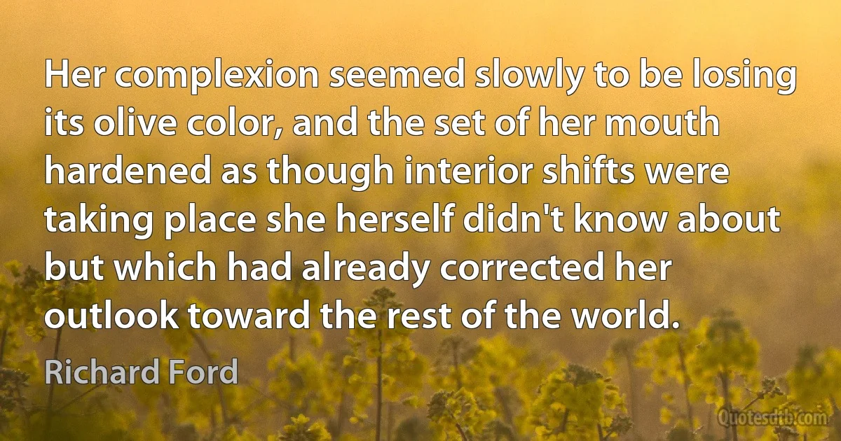 Her complexion seemed slowly to be losing its olive color, and the set of her mouth hardened as though interior shifts were taking place she herself didn't know about but which had already corrected her outlook toward the rest of the world. (Richard Ford)