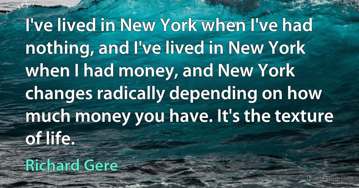 I've lived in New York when I've had nothing, and I've lived in New York when I had money, and New York changes radically depending on how much money you have. It's the texture of life. (Richard Gere)