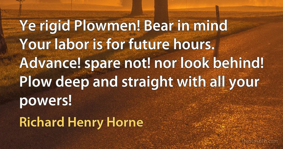 Ye rigid Plowmen! Bear in mind
Your labor is for future hours.
Advance! spare not! nor look behind!
Plow deep and straight with all your powers! (Richard Henry Horne)