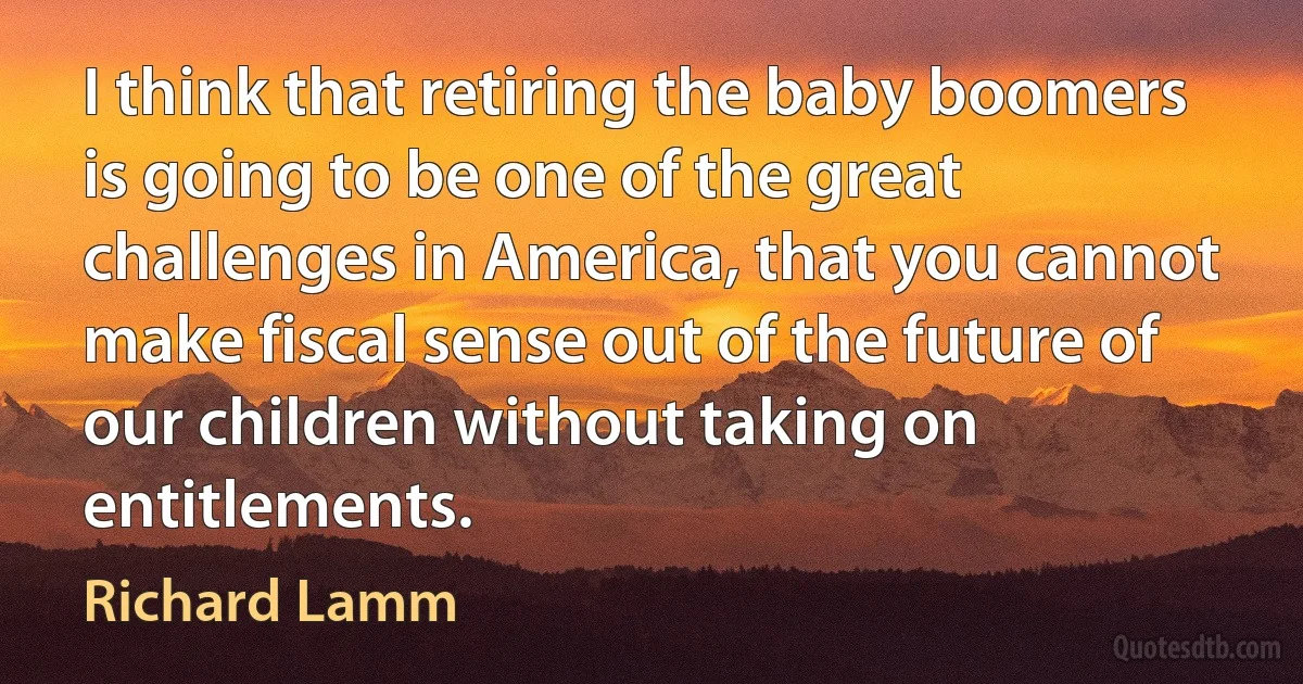 I think that retiring the baby boomers is going to be one of the great challenges in America, that you cannot make fiscal sense out of the future of our children without taking on entitlements. (Richard Lamm)