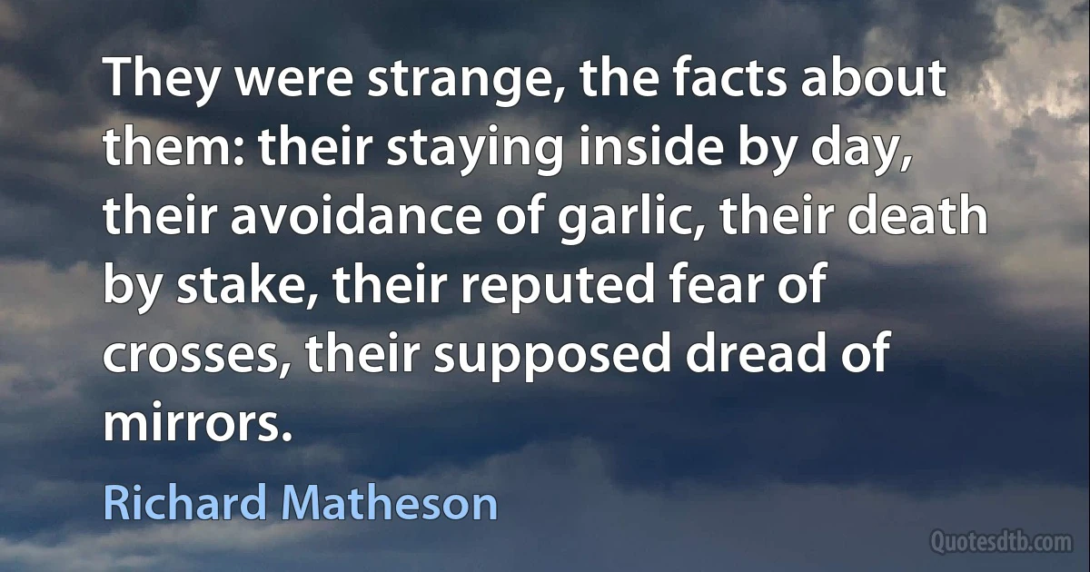 They were strange, the facts about them: their staying inside by day, their avoidance of garlic, their death by stake, their reputed fear of crosses, their supposed dread of mirrors. (Richard Matheson)