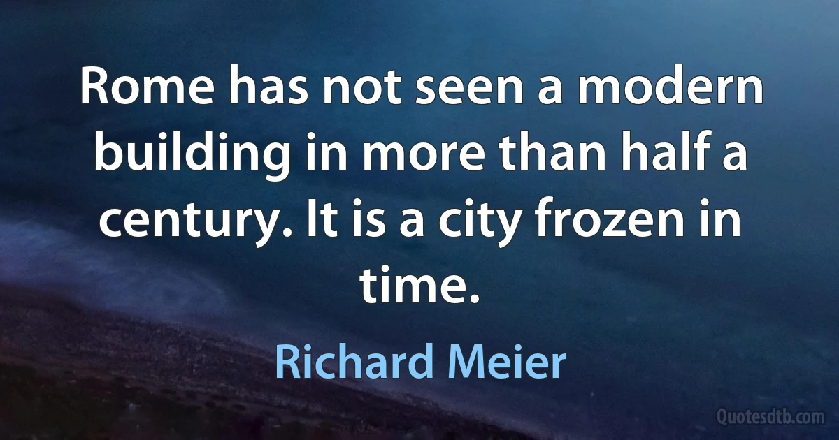 Rome has not seen a modern building in more than half a century. It is a city frozen in time. (Richard Meier)