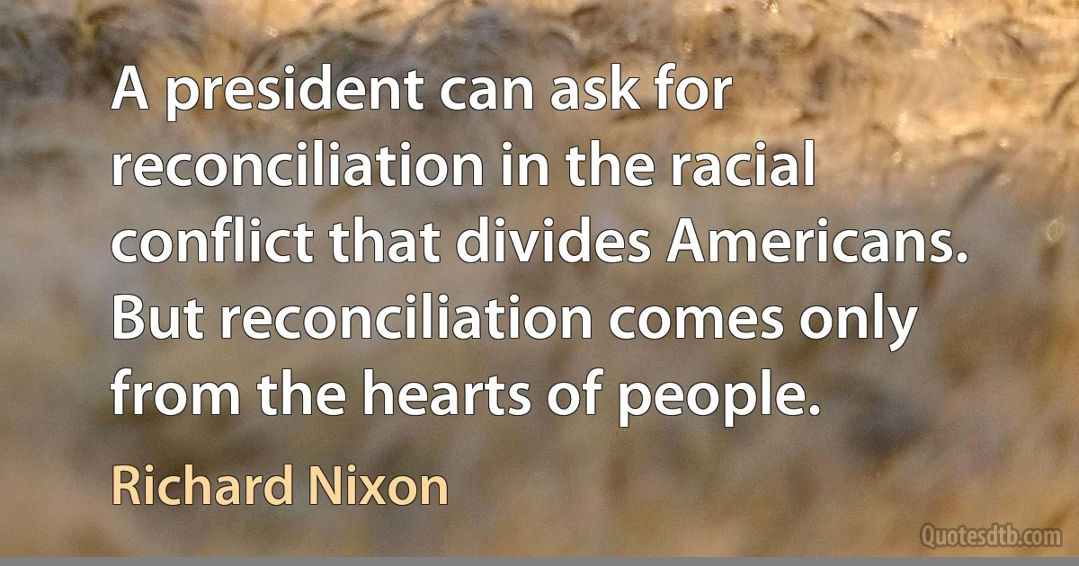 A president can ask for reconciliation in the racial conflict that divides Americans. But reconciliation comes only from the hearts of people. (Richard Nixon)