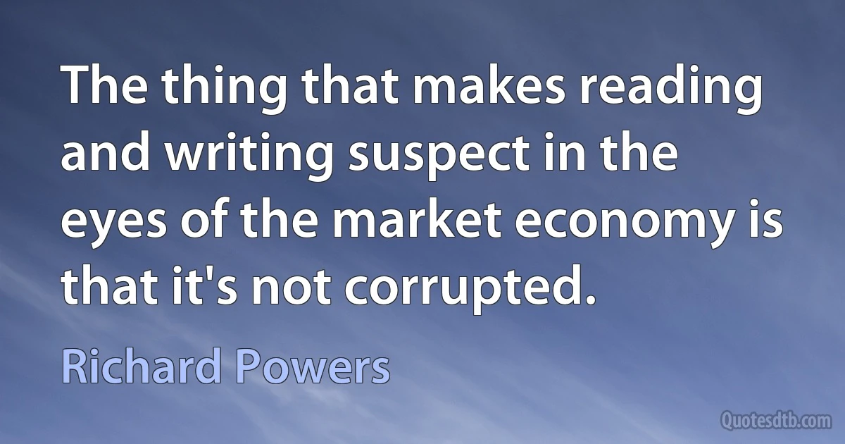 The thing that makes reading and writing suspect in the eyes of the market economy is that it's not corrupted. (Richard Powers)