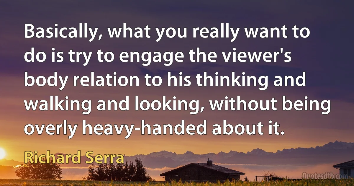 Basically, what you really want to do is try to engage the viewer's body relation to his thinking and walking and looking, without being overly heavy-handed about it. (Richard Serra)