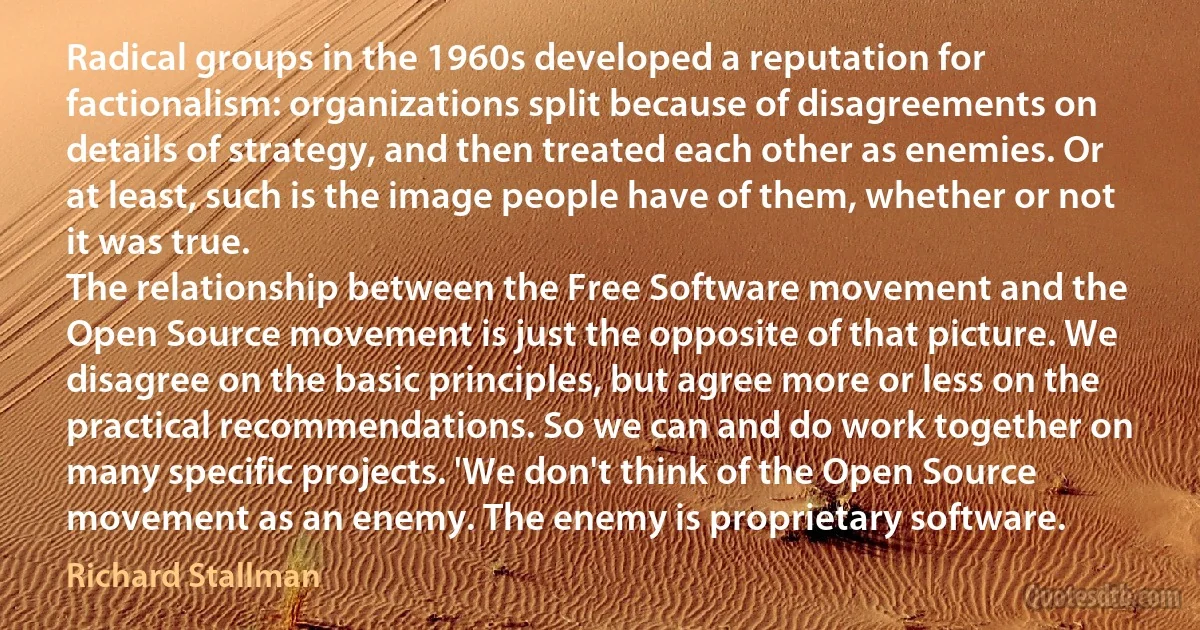 Radical groups in the 1960s developed a reputation for factionalism: organizations split because of disagreements on details of strategy, and then treated each other as enemies. Or at least, such is the image people have of them, whether or not it was true.
The relationship between the Free Software movement and the Open Source movement is just the opposite of that picture. We disagree on the basic principles, but agree more or less on the practical recommendations. So we can and do work together on many specific projects. 'We don't think of the Open Source movement as an enemy. The enemy is proprietary software. (Richard Stallman)