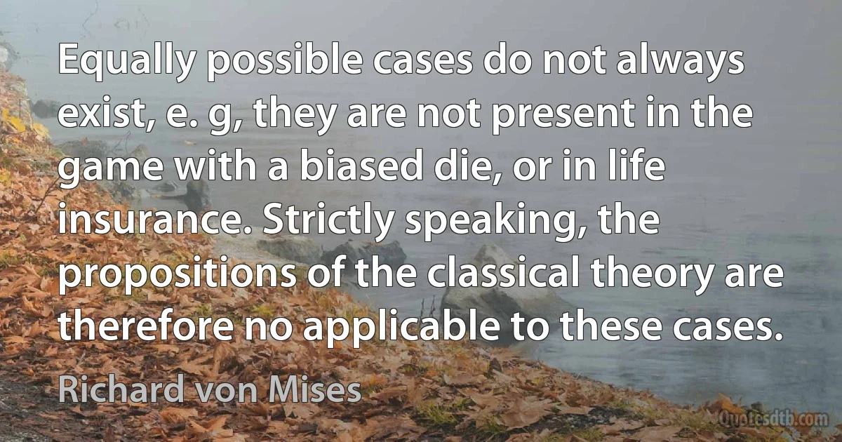 Equally possible cases do not always exist, e. g, they are not present in the game with a biased die, or in life insurance. Strictly speaking, the propositions of the classical theory are therefore no applicable to these cases. (Richard von Mises)