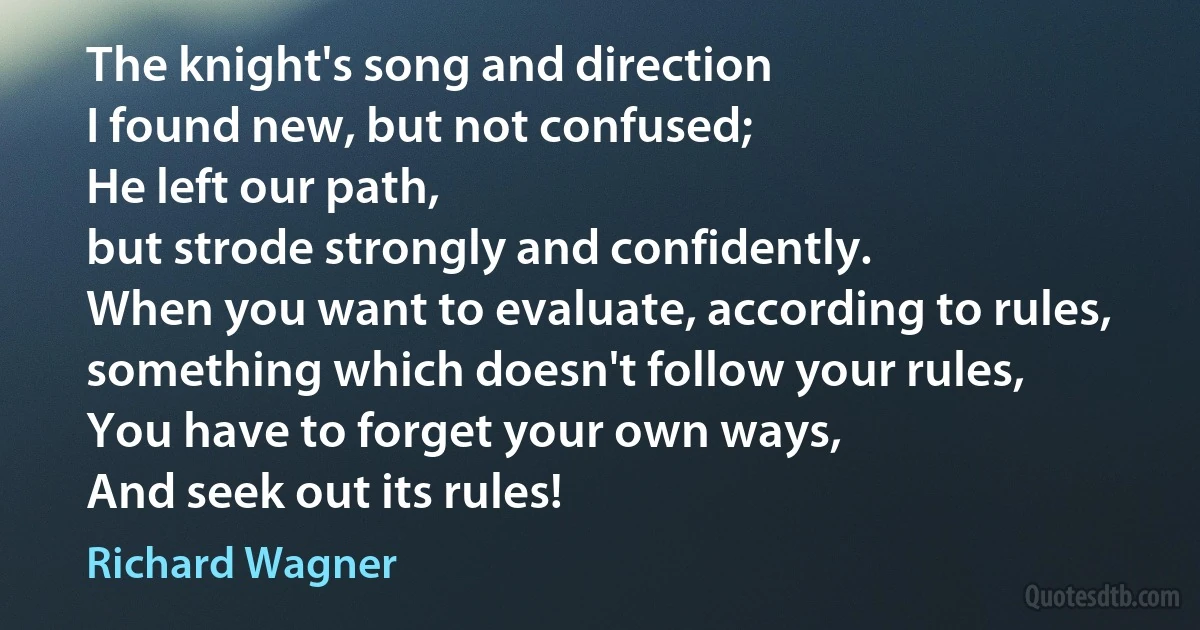 The knight's song and direction
I found new, but not confused;
He left our path,
but strode strongly and confidently.
When you want to evaluate, according to rules, something which doesn't follow your rules,
You have to forget your own ways,
And seek out its rules! (Richard Wagner)