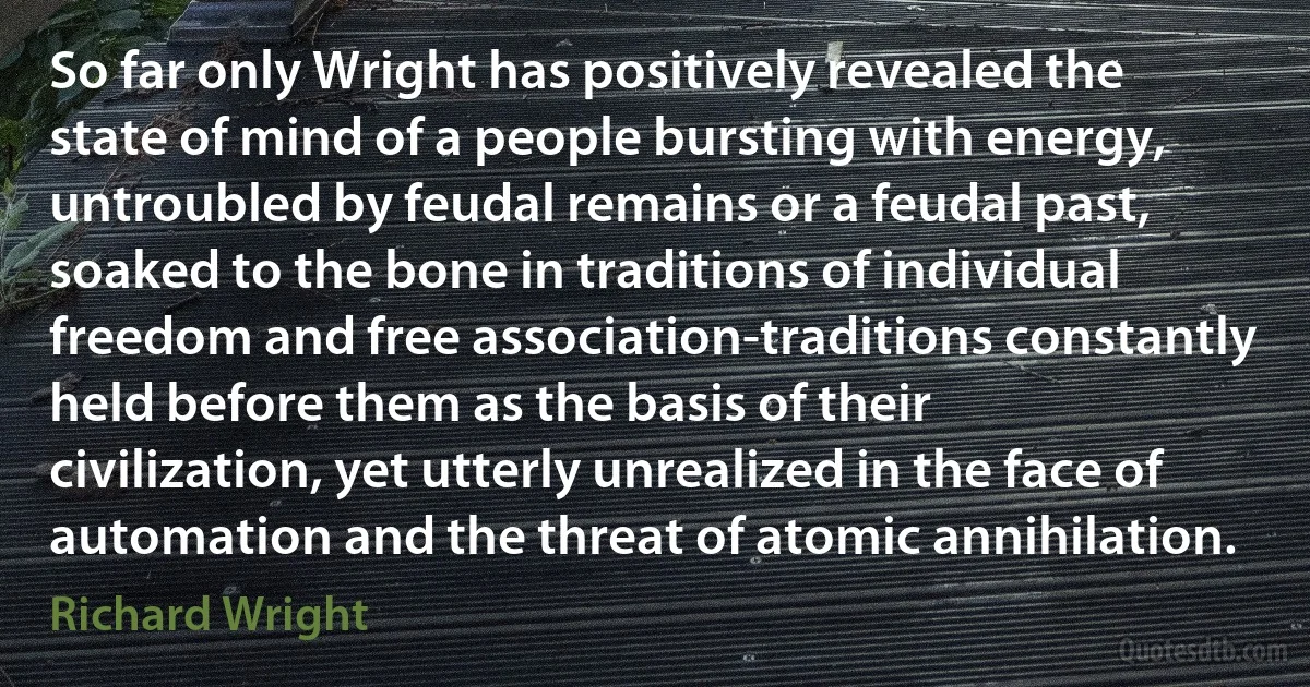 So far only Wright has positively revealed the state of mind of a people bursting with energy, untroubled by feudal remains or a feudal past, soaked to the bone in traditions of individual freedom and free association-traditions constantly held before them as the basis of their civilization, yet utterly unrealized in the face of automation and the threat of atomic annihilation. (Richard Wright)