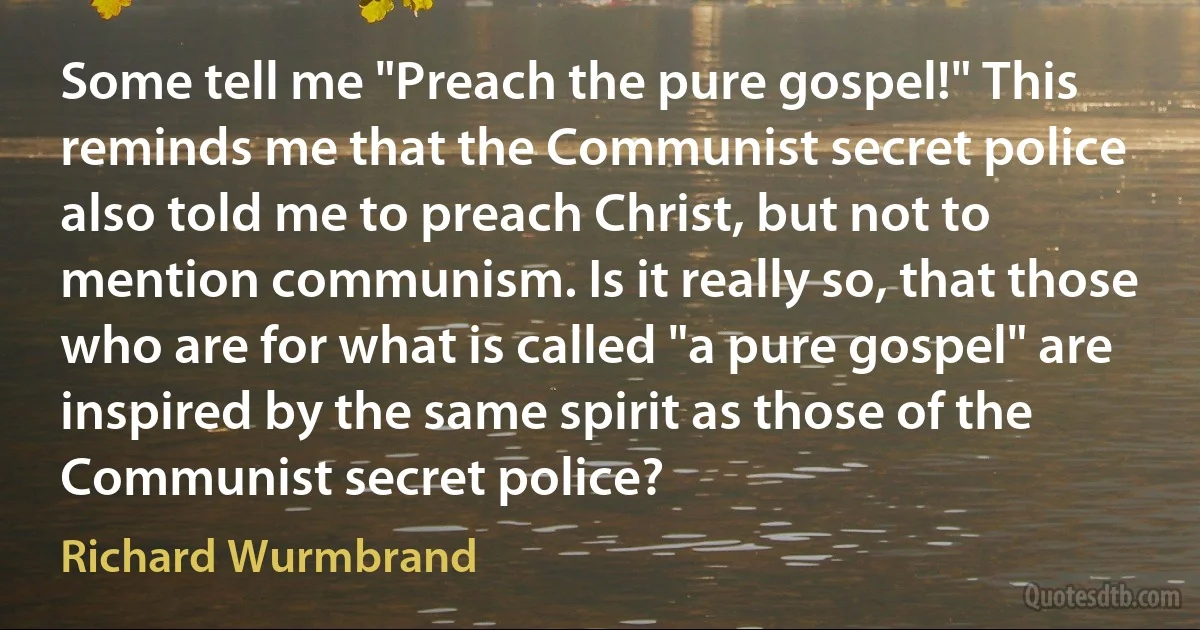 Some tell me "Preach the pure gospel!" This reminds me that the Communist secret police also told me to preach Christ, but not to mention communism. Is it really so, that those who are for what is called "a pure gospel" are inspired by the same spirit as those of the Communist secret police? (Richard Wurmbrand)