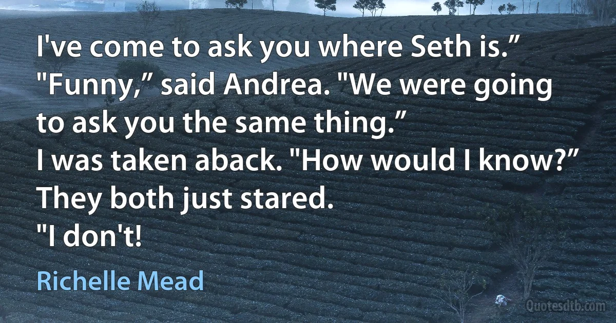 I've come to ask you where Seth is.”
"Funny,” said Andrea. "We were going to ask you the same thing.”
I was taken aback. "How would I know?”
They both just stared.
"I don't! (Richelle Mead)