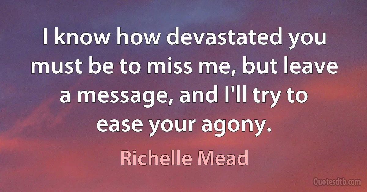 I know how devastated you must be to miss me, but leave a message, and I'll try to ease your agony. (Richelle Mead)