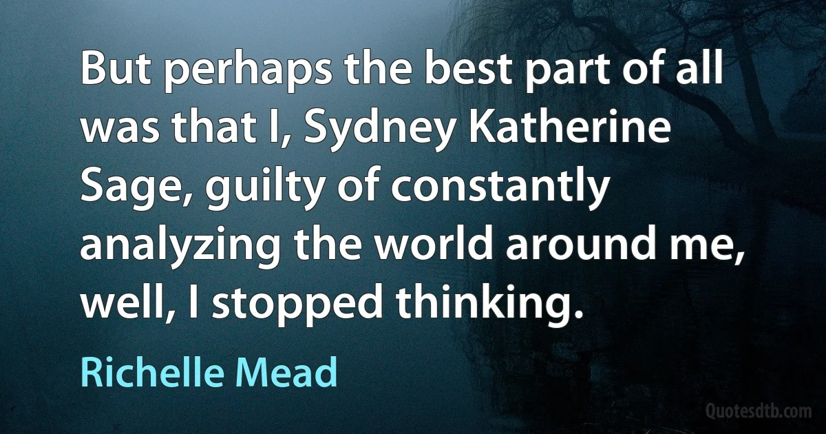 But perhaps the best part of all was that I, Sydney Katherine Sage, guilty of constantly analyzing the world around me, well, I stopped thinking. (Richelle Mead)