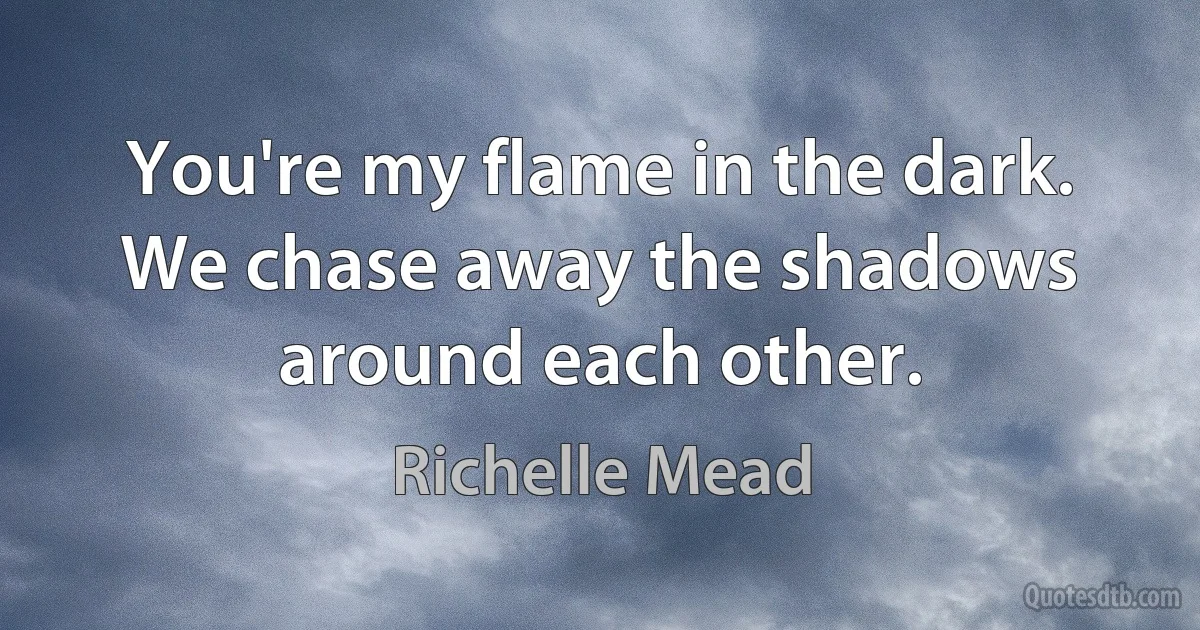 You're my flame in the dark. We chase away the shadows around each other. (Richelle Mead)