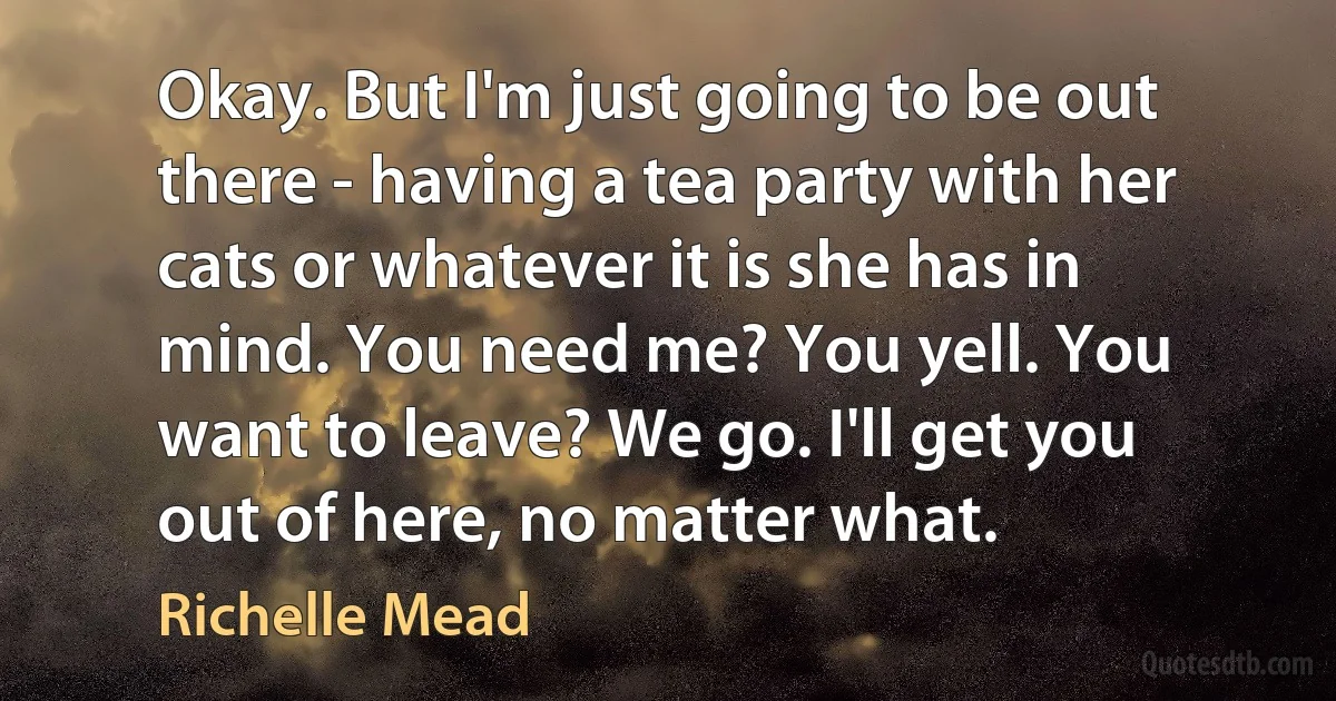 Okay. But I'm just going to be out there - having a tea party with her cats or whatever it is she has in mind. You need me? You yell. You want to leave? We go. I'll get you out of here, no matter what. (Richelle Mead)