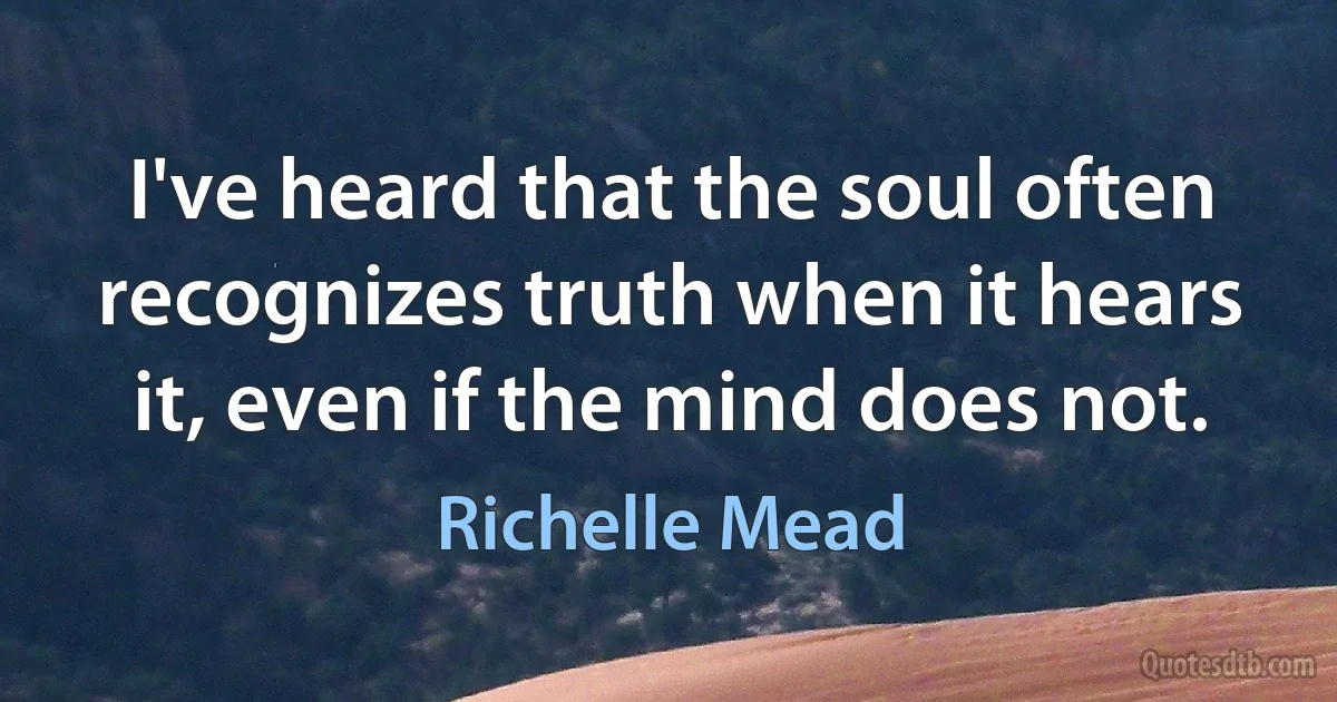 I've heard that the soul often recognizes truth when it hears it, even if the mind does not. (Richelle Mead)