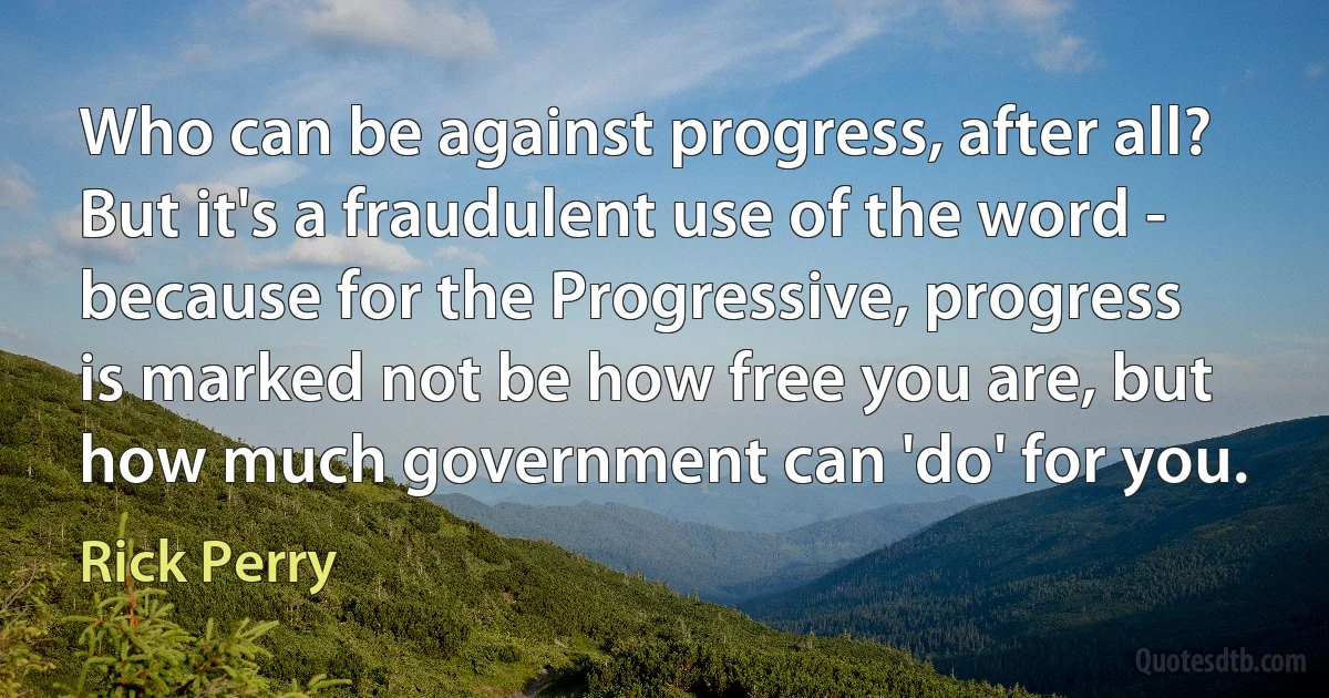 Who can be against progress, after all? But it's a fraudulent use of the word - because for the Progressive, progress is marked not be how free you are, but how much government can 'do' for you. (Rick Perry)