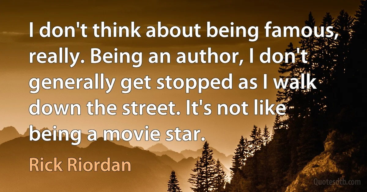 I don't think about being famous, really. Being an author, I don't generally get stopped as I walk down the street. It's not like being a movie star. (Rick Riordan)